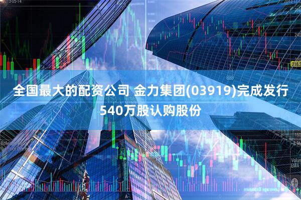 全国最大的配资公司 金力集团(03919)完成发行540万股认购股份