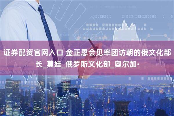 证券配资官网入口 金正恩会见率团访朝的俄文化部长_莫娃_俄罗斯文化部_奥尔加·