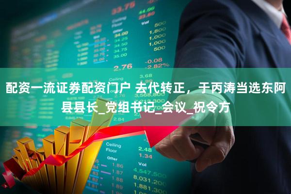 配资一流证券配资门户 去代转正，于丙涛当选东阿县县长_党组书记_会议_祝令方