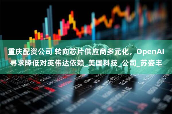 重庆配资公司 转向芯片供应商多元化，OpenAI寻求降低对英伟达依赖_美国科技_公司_苏姿丰