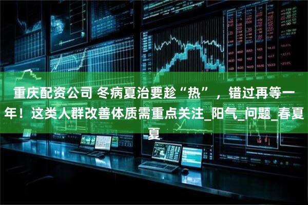 重庆配资公司 冬病夏治要趁“热” ，错过再等一年！这类人群改善体质需重点关注_阳气_问题_春夏