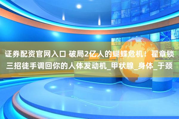证券配资官网入口 破局2亿人的蝴蝶危机！翟章锁三招徒手调回你的人体发动机_甲状腺_身体_于颈
