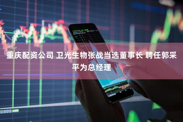 重庆配资公司 卫光生物张战当选董事长 聘任郭采平为总经理