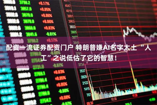 配资一流证券配资门户 特朗普嫌AI名字太土 “人工”之说低估了它的智慧！