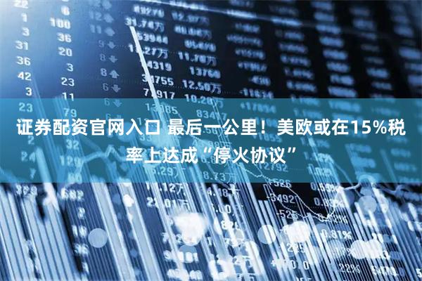证券配资官网入口 最后一公里！美欧或在15%税率上达成“停火协议”