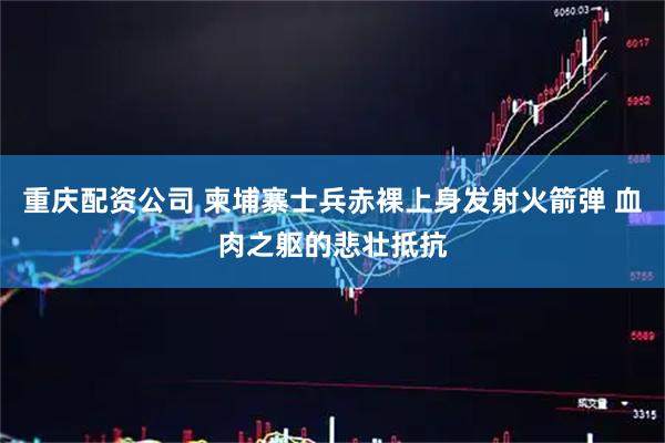 重庆配资公司 柬埔寨士兵赤裸上身发射火箭弹 血肉之躯的悲壮抵抗