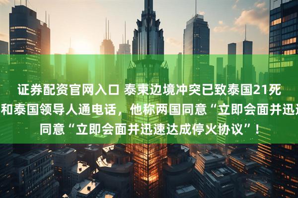 证券配资官网入口 泰柬边境冲突已致泰国21死，特朗普与柬埔寨和泰国领导人通电话，他称两国同意“立即会面并迅速达成停火协议”！
