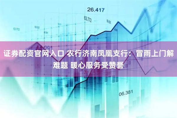 证券配资官网入口 农行济南凤凰支行：冒雨上门解难题 暖心服务受赞誉