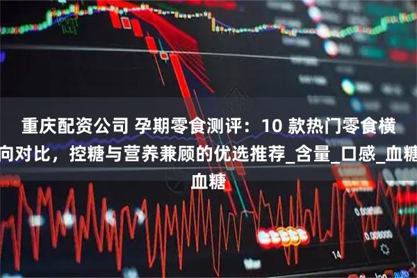 重庆配资公司 孕期零食测评：10 款热门零食横向对比，控糖与营养兼顾的优选推荐_含量_口感_血糖