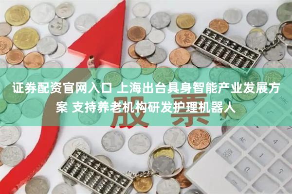 证券配资官网入口 上海出台具身智能产业发展方案 支持养老机构研发护理机器人