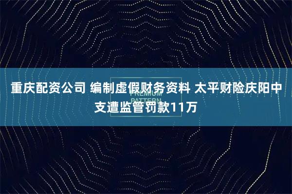 重庆配资公司 编制虚假财务资料 太平财险庆阳中支遭监管罚款11万