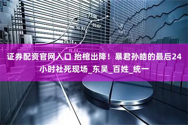 证券配资官网入口 抬棺出降！暴君孙皓的最后24小时社死现场_东吴_百姓_统一