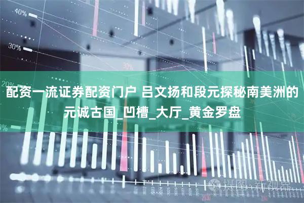 配资一流证券配资门户 吕文扬和段元探秘南美洲的元诚古国_凹槽_大厅_黄金罗盘