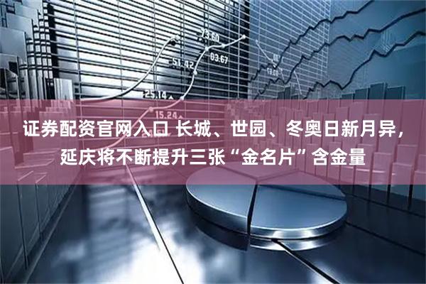 证券配资官网入口 长城、世园、冬奥日新月异，延庆将不断提升三张“金名片”含金量