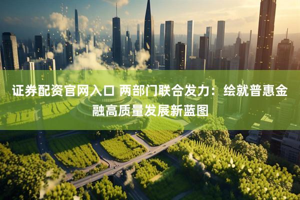 证券配资官网入口 两部门联合发力：绘就普惠金融高质量发展新蓝图