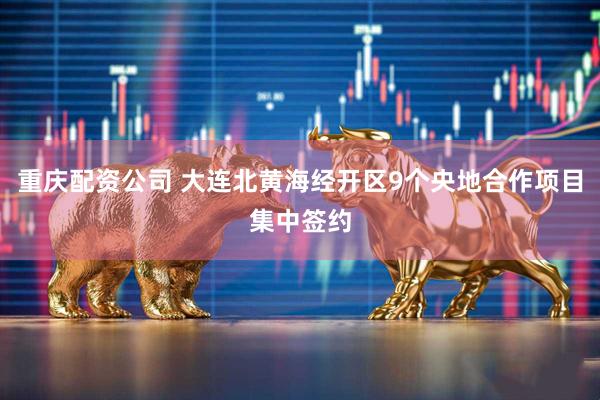 重庆配资公司 大连北黄海经开区9个央地合作项目集中签约