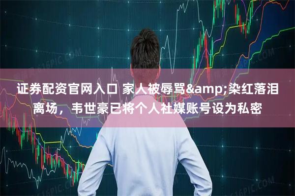 证券配资官网入口 家人被辱骂&染红落泪离场，韦世豪已将个人社媒账号设为私密