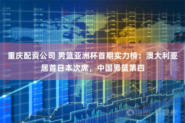 重庆配资公司 男篮亚洲杯首期实力榜：澳大利亚居首日本次席，中国男篮第四