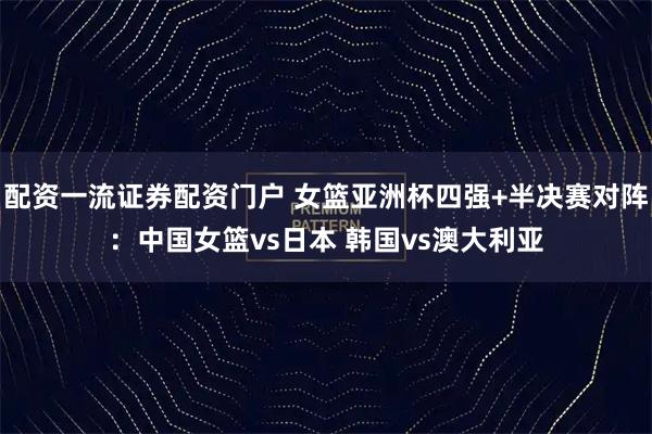配资一流证券配资门户 女篮亚洲杯四强+半决赛对阵：中国女篮vs日本 韩国vs澳大利亚