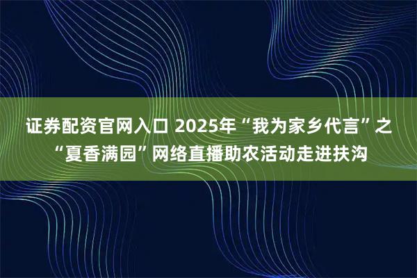 证券配资官网入口 2025年“我为家乡代言”之“夏香满园”网络直播助农活动走进扶沟