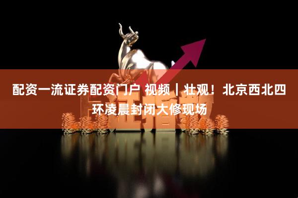 配资一流证券配资门户 视频｜壮观！北京西北四环凌晨封闭大修现场