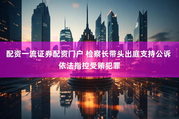配资一流证券配资门户 检察长带头出庭支持公诉 依法指控受贿犯罪
