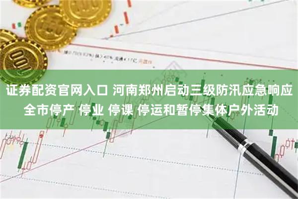 证券配资官网入口 河南郑州启动三级防汛应急响应 全市停产 停业 停课 停运和暂停集体户外活动