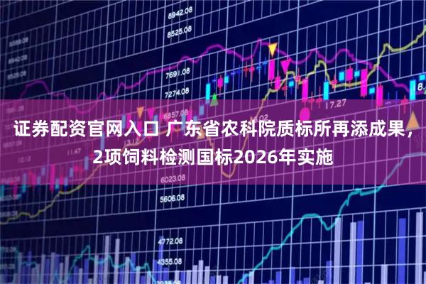 证券配资官网入口 广东省农科院质标所再添成果，2项饲料检测国标2026年实施