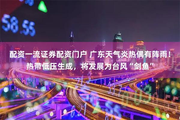 配资一流证券配资门户 广东天气炎热偶有阵雨！热带低压生成，将发展为台风“剑鱼”