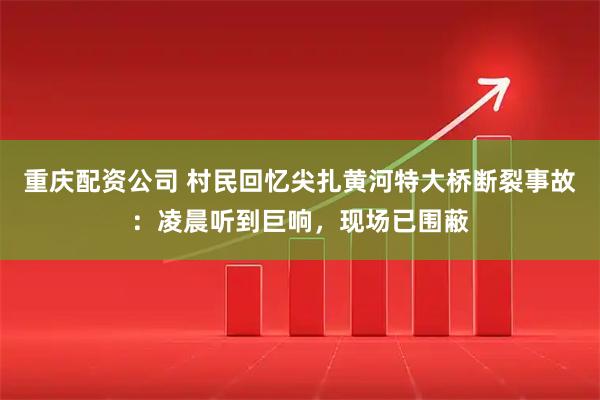 重庆配资公司 村民回忆尖扎黄河特大桥断裂事故：凌晨听到巨响，现场已围蔽