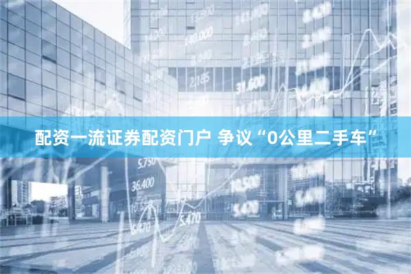配资一流证券配资门户 争议“0公里二手车”