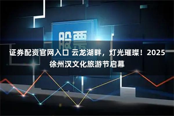 证券配资官网入口 云龙湖畔，灯光璀璨！2025徐州汉文化旅游节启幕