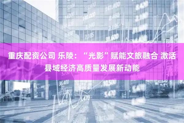 重庆配资公司 乐陵：“光影”赋能文旅融合 激活县域经济高质量发展新动能