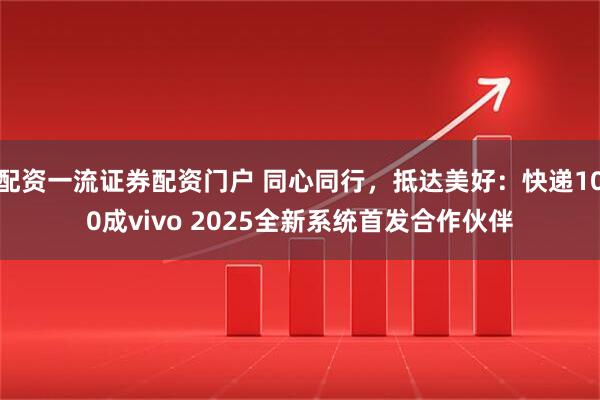 配资一流证券配资门户 同心同行，抵达美好：快递100成vivo 2025全新系统首发合作伙伴