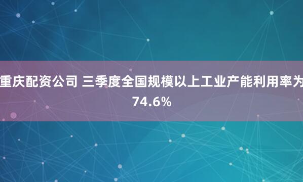 重庆配资公司 三季度全国规模以上工业产能利用率为74.6%
