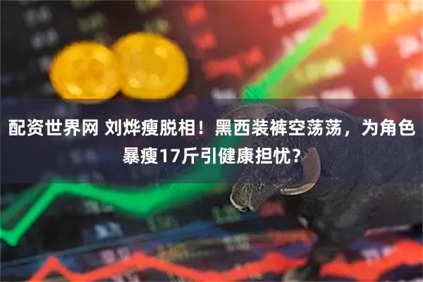 配资世界网 刘烨瘦脱相！黑西装裤空荡荡，为角色暴瘦17斤引健康担忧？