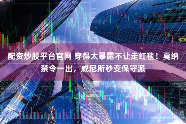 配资炒股平台官网 穿得太暴露不让走红毯！戛纳禁令一出，威尼斯秒变保守派