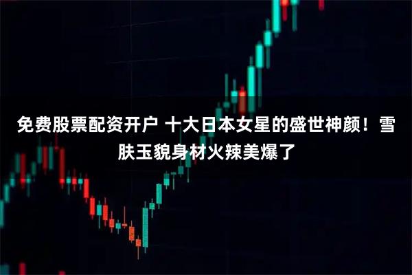 免费股票配资开户 十大日本女星的盛世神颜！雪肤玉貌身材火辣美爆了
