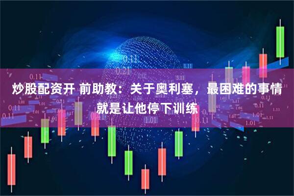 炒股配资开 前助教:关于奥利塞,最困难的事情就是让他停下训练