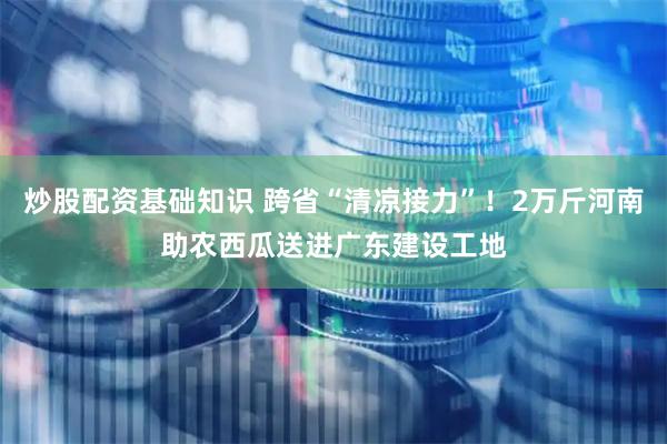 炒股配资基础知识 跨省“清凉接力”！2万斤河南助农西瓜送进广东建设工地