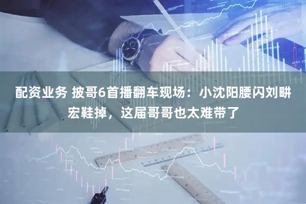 配资业务 披哥6首播翻车现场:小沈阳腰闪刘畊宏鞋掉,这届哥哥也太难带了