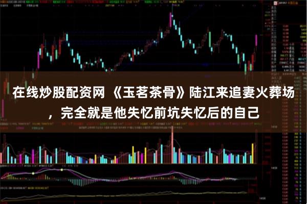 在线炒股配资网 《玉茗茶骨》陆江来追妻火葬场,完全就是他失忆前坑失忆后的自己