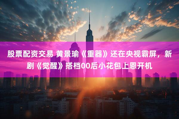 股票配资交易 黄景瑜《重器》还在央视霸屏，新剧《觉醒》搭档00后小花包上恩开机
