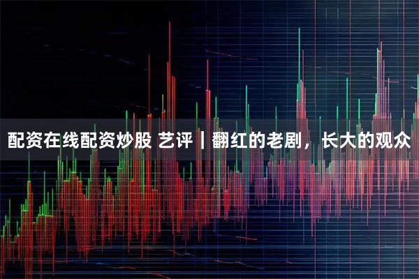 配资在线配资炒股 艺评｜翻红的老剧，长大的观众