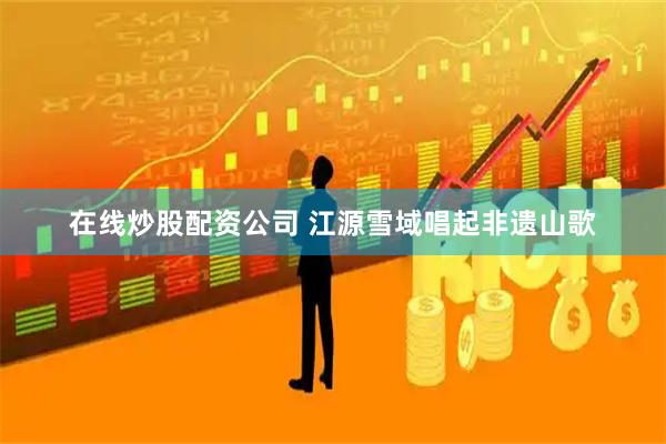 在线炒股配资公司 江源雪域唱起非遗山歌