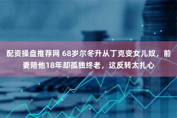 配资操盘推荐网 68岁尔冬升从丁克变女儿奴，前妻陪他18年却孤独终老，这反转太扎心