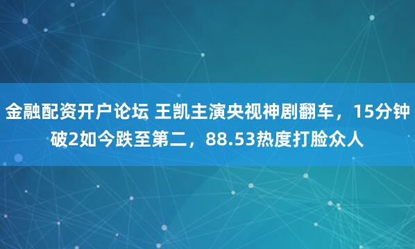 金融配资开户论坛 王凯主演央视神剧翻车，15分钟破2如今跌至第二，88.53热度打脸众人