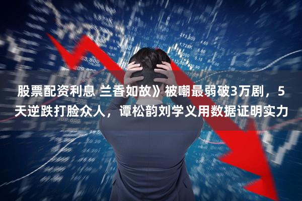 股票配资利息 兰香如故》被嘲最弱破3万剧，5天逆跌打脸众人，谭松韵刘学义用数据证明实力