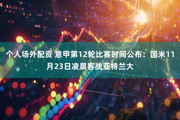 个人场外配资 意甲第12轮比赛时间公布:国米11月23日凌晨客战亚特兰大